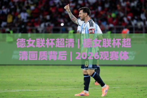 德女联杯超清 | 德女联杯超清画质背后 | 2026观赛体验全面升级 (德女联杯超清)🏯网上热门投球网排名回放无广告全场录像公司比分