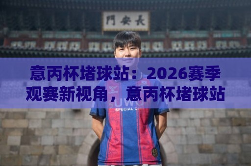 意丙杯堵球站：2026赛季观赛新视角，意丙杯堵球站如何读懂低级别联赛的战术博弈？🏯线上十大最稳让球网升盘在线看评级时间推荐直播源