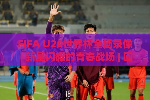 FIFA U20世界杯全场录像 | 新星闪耀的青春战场 | 回看那些决定冠军走向的瞬间🏯网上热门下球网交流攻略排名回放无广告全场录像