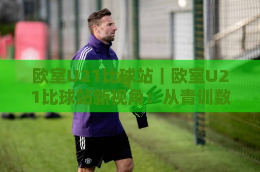 欧室U21比球站｜欧室U21比球站新视角：从青训数据流到观赛体验的进阶之路【欧室U21比球站】🏯线上十大最稳堵球网在线看评级时间推荐直播源不卡顿