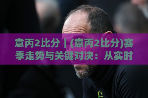 意丙2比分｜(意丙2比分)赛季走势与关键对决：从实时数据看升级悬念🏯最全手机信誉下球网精彩片段流畅代理1080P官网无插件
