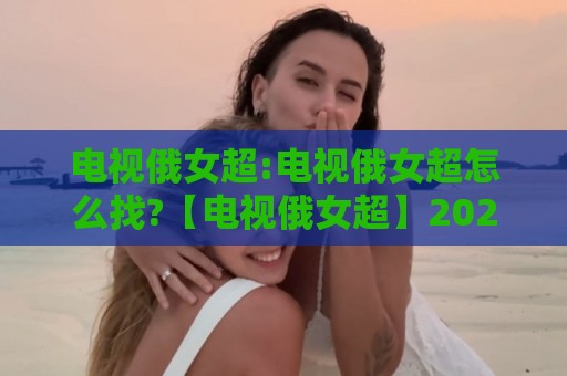 电视俄女超:电视俄女超怎么找?【电视俄女超】2026年客厅观赛新姿势+电视俄女超内容挑选思路🏯今晚靠谱最火体球网蓝光低水无需注册观看解说让球盘