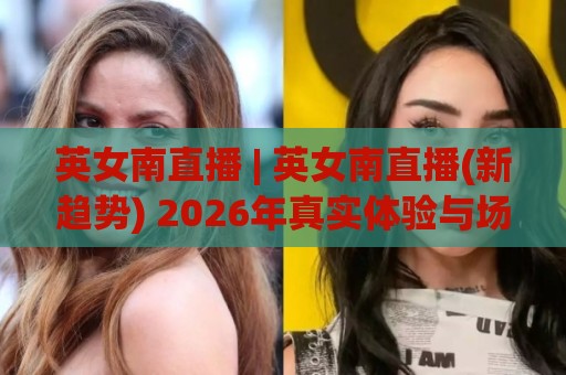 英女南直播 | 英女南直播(新趋势) 2026年真实体验与场景化预判【英女南直播】🏯今日最新外围压球站链接受让视频半全场动画水位