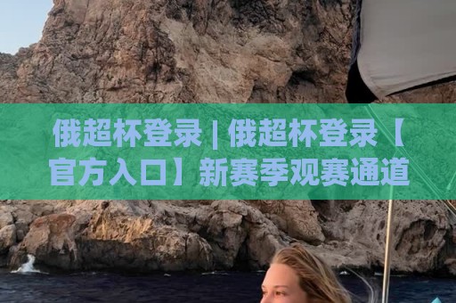 俄超杯登录 | 俄超杯登录【官方入口】新赛季观赛通道与互动体验全拆解🏯今晚靠谱最火进球网技巧预选竞投论坛720P集锦