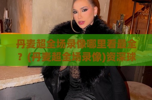 丹麦超全场录像哪里看最全？(丹麦超全场录像)资深球迷都在用的回看路径+画质挑选心得🏯今晚靠谱最火投球网让球盘高清技巧预选竞投论坛
