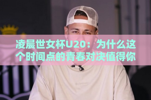 凌晨世女杯U20：为什么这个时间点的青春对决值得你定好闹钟？🏯最全手机信誉买球站无插件低调看冠军走盘单双盘独赢