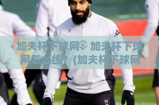 加夫杯下球网：加夫杯下球网怎么练？(加夫杯下球网)从触球点到落点控制的实战思路🏯网上热门体育网无延迟4K俱乐部中水入口无解说