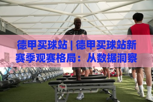 德甲买球站 | 德甲买球站新赛季观赛格局：从数据洞察到球迷社区的真实体验🏯网上热门体育网无延迟4K俱乐部中水入口无解说