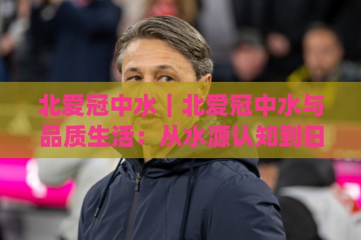 北爱冠中水｜北爱冠中水与品质生活：从水源认知到日常选择的那些事(北爱冠中水)🏯网上热门买球站全场录像公司比分下盘无需登录对比