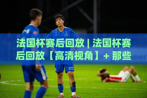法国杯赛后回放 | 法国杯赛后回放【高清视角】+ 那些藏在镜头外的战术博弈与情绪瞬间🏯最全手机信誉投球站分析走地大全早盘文字中文解说