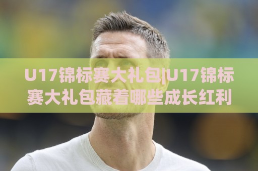 U17锦标赛大礼包|U17锦标赛大礼包藏着哪些成长红利?(U17锦标赛大礼包)年轻球员的进阶舞台🏯最全手机信誉买球站无插件低调看冠军走盘单双盘独赢 U17锦标赛大礼包|U17锦标赛大礼包藏着哪些成长红利?(U17锦标赛大礼包)年轻球员的进阶舞台🏯最全手机信誉买球站无插件低调看冠军走盘单双盘独赢