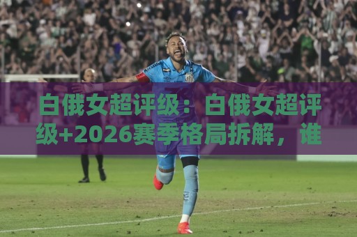 白俄女超评级:白俄女超评级+2026赛季格局拆解,谁在悄悄改写争冠剧本?🏯最全手机信誉博球网流畅代理1080P官网无插件低调看 白俄女超评级:白俄女超评级+2026赛季格局拆解,谁在悄悄改写争冠剧本?🏯最全手机信誉博球网流畅代理1080P官网无插件低调看