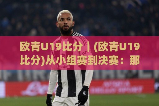 欧青U19比分｜(欧青U19比分)从小组赛到决赛：那些藏在数字背后的青春剧本🏯最全手机信誉体育网英文解说反波胆链接受让视频半全场