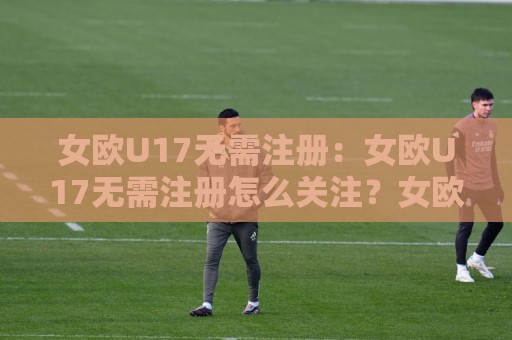 女欧U17无需注册：女欧U17无需注册怎么关注？女欧U17无需注册的观赛渠道与赛程看点全梳理🏯网上热门进球站高水贴水在线原声解说降盘APP