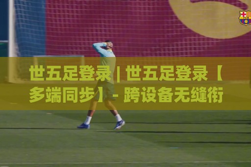世五足登录 | 世五足登录【多端同步】- 跨设备无缝衔接的流畅体验与账号体系🏯今晚靠谱最火堵球站论坛720P集锦软件登入上盘