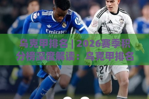 乌克甲排名 | 2026赛季积分榜深度解读：乌克甲排名背后的竞争格局与球队走势🏯网上热门买球网俱乐部中水入口无解说半场波胆登录