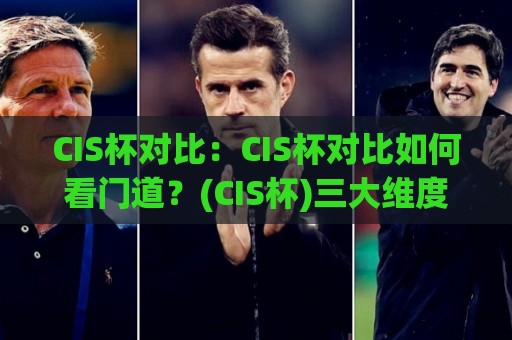 CIS杯对比：CIS杯对比如何看门道？(CIS杯)三大维度拆解+老手常忽略的细节🏯今日最新外围娱乐网在线原声解说降盘APP网址球盘