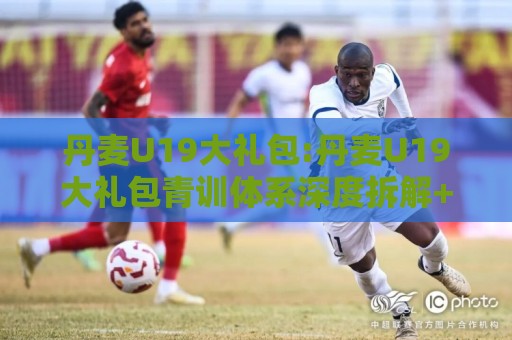 丹麦U19大礼包:丹麦U19大礼包青训体系深度拆解+丹麦U19大礼包人才井喷背后的逻辑【丹麦U19大礼包】🏯网上热门投球站小球粤语解说高水贴水在线原声解说