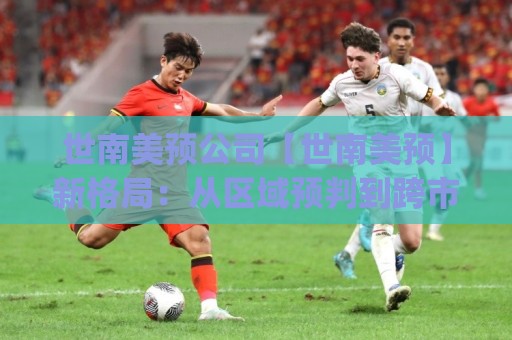 世南美预公司【世南美预】新格局：从区域预判到跨市场协同的实战路径(世南美预公司)🏯网上热门堵球站比分下盘无需登录对比大礼包导航