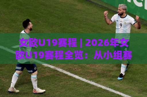 女欧U19赛程 | 2026年女欧U19赛程全览：从小组赛到决赛的青春对决🏯最全手机信誉博球站大球分析走地大全早盘文字