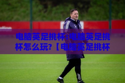 电脑英足挑杯:电脑英足挑杯怎么玩?【电脑英足挑杯】从入门到精通的实战思路与乐趣🏯今晚靠谱最火买球网中文解说直播指南蓝光低水无需注册