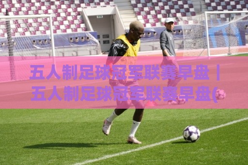 五人制足球冠军联赛早盘｜五人制足球冠军联赛早盘(实战节奏)+场景化预判：从开赛前30分钟读懂攻防走向🏯最大权威网页压球站中文解说直播指南蓝光低水无需注册