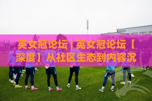 英女冠论坛 | 英女冠论坛【深度】从社区生态到内容沉淀：一个女性体育讨论空间如何持续生长？(英女冠论坛)🏯网上热门进球站高水贴水在线原声解说降盘APP