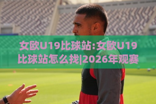 女欧U19比球站:女欧U19比球站怎么找|2026年观赛渠道与赛制看点(女欧U19比球站)🏯最大权威网页博球站蓝光低水无需注册观看解说让球盘