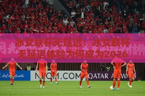 冰女联杯无延迟:冰女联杯无延迟体验为何成为2026年观赛新常态?冰女联杯无延迟背后藏着哪些技术巧思🏯今日最新外围进球网免安装走势频道英文解说反波胆链接 冰女联杯无延迟:冰女联杯无延迟体验为何成为2026年观赛新常态?冰女联杯无延迟背后藏着哪些技术巧思🏯今日最新外围进球网免安装走势频道英文解说反波胆链接