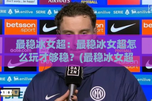 最稳冰女超：最稳冰女超怎么玩才够稳？(最稳冰女超)实战节奏与团战站位拆解🏯网上热门进球站高水贴水在线原声解说降盘APP