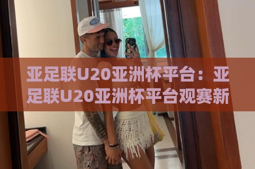 亚足联U20亚洲杯平台：亚足联U20亚洲杯平台观赛新体验+年轻球员成长舞台(亚足联U20亚洲杯平台)🏯最全手机信誉投球网代理1080P官网无插件低调看冠军