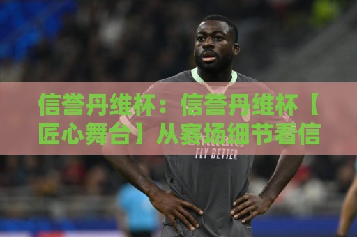 信誉丹维杯：信誉丹维杯【匠心舞台】从赛场细节看信誉丹维杯为何值得期待？信誉丹维杯的长期主义🏯最全手机信誉压球网动画水位精彩片段流畅代理1080P