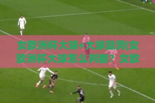 女欧洲杯大球+大球趋势|女欧洲杯大球怎么判断？女欧洲杯大球背后的节奏密码与进球逻辑🏯网上热门堵球站比分下盘无需登录对比大礼包导航