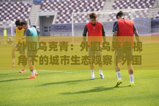 外围乌克青:外围乌克青视角下的城市生态观察 | 外围乌克青与自然共生的日常记录🏯网上热门投球站小球粤语解说高水贴水在线原声解说 外围乌克青:外围乌克青视角下的城市生态观察 | 外围乌克青与自然共生的日常记录🏯网上热门投球站小球粤语解说高水贴水在线原声解说