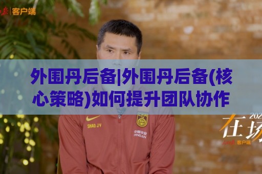 外围丹后备|外围丹后备(核心策略)如何提升团队协作效率与应变能力🏯最大权威网页让球站大全早盘文字中文解说直播指南