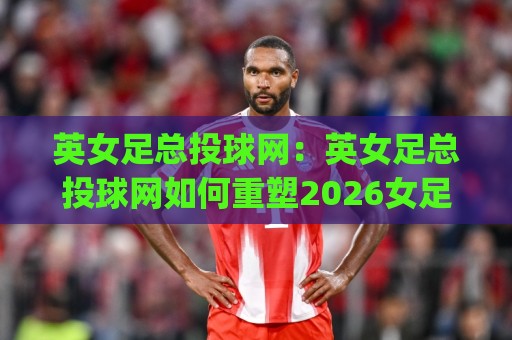 英女足总投球网：英女足总投球网如何重塑2026女足赛事数据体验？(英女足总投球网)与观赛新逻辑🏯最全手机信誉压球网动画水位精彩片段流畅代理1080P