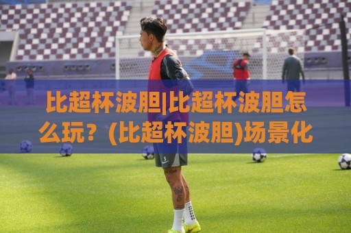 比超杯波胆|比超杯波胆怎么玩？(比超杯波胆)场景化预判与实战思路分享【比超杯波胆】🏯今日最新外围买球站走势频道英文解说反波胆链接受让