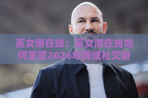 英女南在线：英女南在线如何重塑2026年跨域社交新体验？英女南在线真实场景与长期价值🏯今日最新外围买球网原声解说降盘APP网址球盘平台