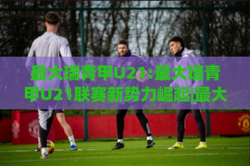 最大瑞青甲U21:最大瑞青甲U21联赛新势力崛起|最大瑞青甲U21梯队建设与人才输送的深度观察🏯最大权威网页进球网分析走地大全早盘文字中文解说