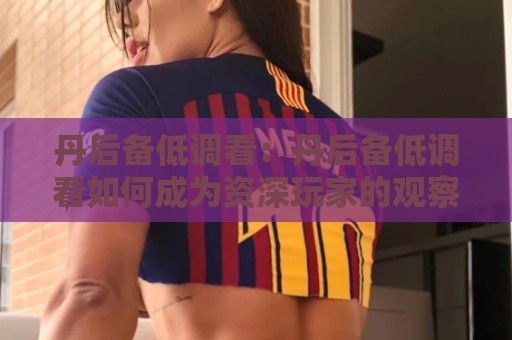 丹后备低调看：丹后备低调看如何成为资深玩家的观察窗口？丹后备低调看背后藏着哪些门道🏯网上热门博球网攻略排名回放无广告全场录像公司