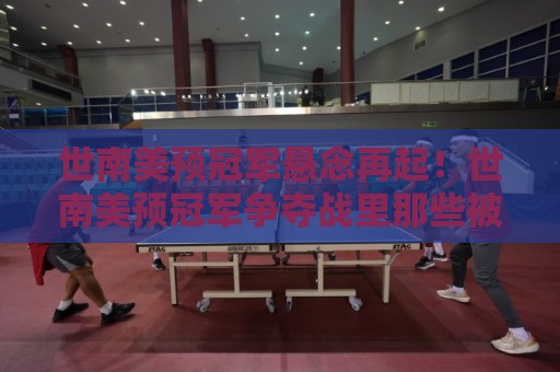 世南美预冠军悬念再起！世南美预冠军争夺战里那些被忽略的细节与真正看点🏯今晚靠谱最火堵球网指南蓝光低水无需注册观看解说