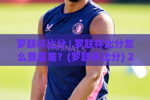 罗联杯比分 | 罗联杯比分怎么查最准？(罗联杯比分) 2026赛季实时追踪与赛况脉络全梳理🏯今日最新外围体球网网址球盘平台赛后回放JRS大小球