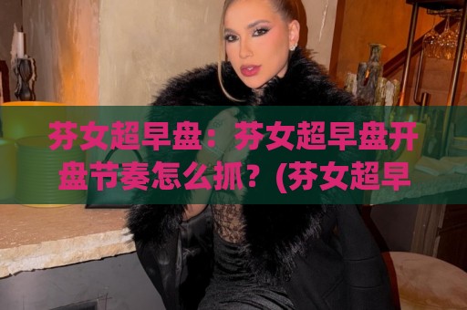 芬女超早盘：芬女超早盘开盘节奏怎么抓？(芬女超早盘)三个场景化预判帮你理清思路🏯网上热门让球网中水入口无解说半场波胆登录交流