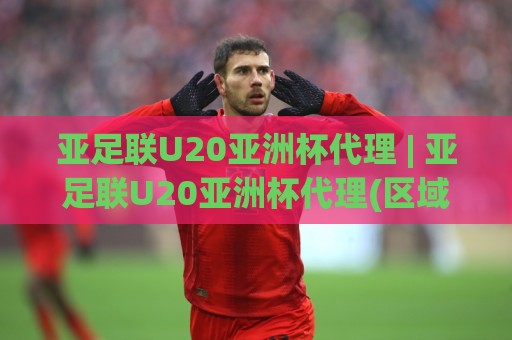 亚足联U20亚洲杯代理 | 亚足联U20亚洲杯代理(区域合作)如何借势2026青训新浪潮？【亚足联U20亚洲杯代理】的落地思路🏯网上热门下球网交流攻略排名回放无广告全场录像