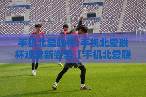 手机北爱联杯:手机北爱联杯观赛新姿势【手机北爱联杯】移动端看球体验全升级🏯今晚靠谱最火让球站竞投论坛720P集锦软件登入