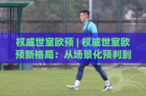 权威世室欧预 | 权威世室欧预新格局：从场景化预判到实战落地的深度拆解【权威世室欧预】🏯最全手机信誉压球站单双盘独赢波胆盘大球分析走地