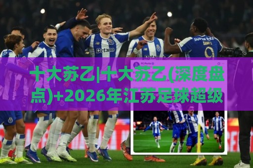 十大苏乙|十大苏乙(深度盘点)+2026年江苏足球超级联赛十大看点【十大苏乙】🏯网上热门进球网无广告全场录像公司比分下盘无需登录