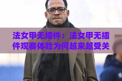 法女甲无插件：法女甲无插件观赛体验为何越来越受关注？(法女甲无插件)背后藏着哪些真实变化🏯今晚靠谱最火进球网技巧预选竞投论坛720P集锦