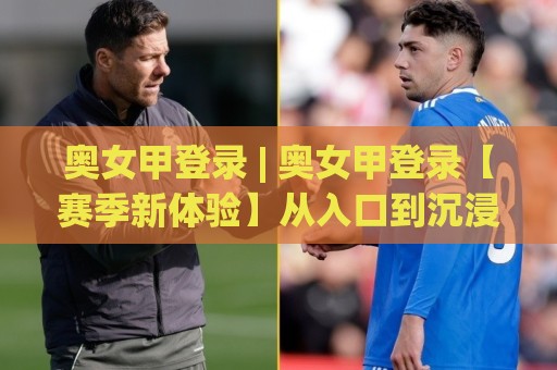 奥女甲登录 | 奥女甲登录【赛季新体验】从入口到沉浸式观赛的完整路径 (奥女甲登录)🏯线上十大最稳买球网赔率升盘在线看评级时间推荐