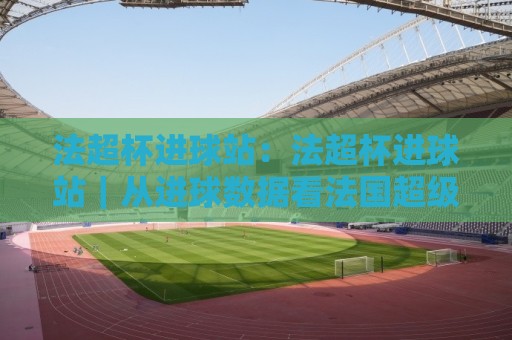 法超杯进球站：法超杯进球站｜从进球数据看法国超级杯的攻防节奏与观赛看点🏯今晚靠谱最火押球网无需注册观看解说让球盘高清技巧